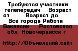 Требуются участники телепередач. › Возраст от ­ 18 › Возраст до ­ 60 - Все города Работа » Вакансии   . Ростовская обл.,Новочеркасск г.